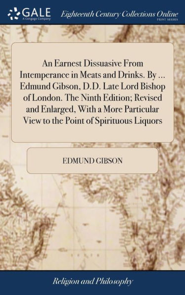 An Earnest Dissuasive From Intemperance in Meats and Drinks. By ... Edmund Gibson, D.D. Late Lord Bishop of London. The Ninth Edition; Revised and Enlarged, With a More Particular View to the Point of Spirituous Liquors