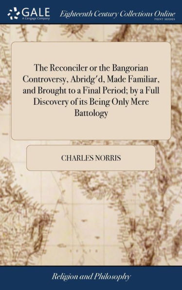 The Reconciler or the Bangorian Controversy, Abridg'd, Made Familiar, and Brought to a Final Period; by a Full Discovery of its Being Only Mere Battology: ... By Charles Norris, M.A