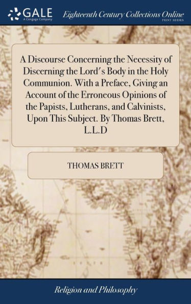 A Discourse Concerning the Necessity of Discerning the Lord's Body in the Holy Communion. With a Preface, Giving an Account of the Erroneous Opinions of the Papists, Lutherans, and Calvinists, Upon This Subject. By Thomas Brett, L.L.D