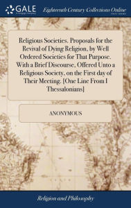 Title: Religious Societies. Proposals for the Revival of Dying Religion, by Well Ordered Societies for That Purpose. With a Brief Discourse, Offered Unto a Religious Society, on the First day of Their Meeting. [One Line From I Thessalonians], Author: Anonymous