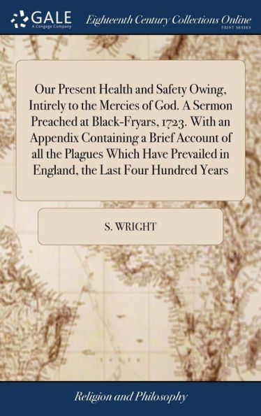 Our Present Health and Safety Owing, Intirely to the Mercies of God. A Sermon Preached at Black-Fryars, 1723. With an Appendix Containing a Brief Account of all the Plagues Which Have Prevailed in England, the Last Four Hundred Years