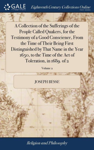 A Collection of the Sufferings of the People Called Quakers, for the Testimony of a Good Conscience, From the Time of Their Being First Distinguished by That Name in the Year 1650, to the Time of the Act of Toleration, in 1689. of 2; Volume 2