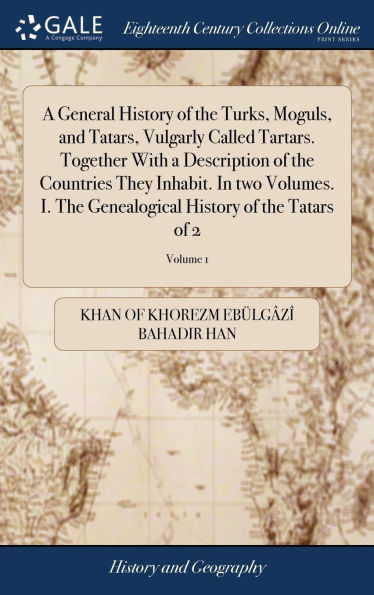 A General History of the Turks, Moguls, and Tatars, Vulgarly Called Tartars. Together With a Description of the Countries They Inhabit. In two Volumes. I. The Genealogical History of the Tatars of 2; Volume 1