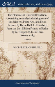 Title: The Elements of Universal Erudition. Containing an Analytical Abridgment of the Sciences, Polite Arts, and Belles Lettres. By Baron Bielfeld, Translated From the Last Edition Printed at Berlin. By W. Hooper, M.D. In Three Volumes.of 3; Volume 1, Author: Jacob Friedrich Bielfeld