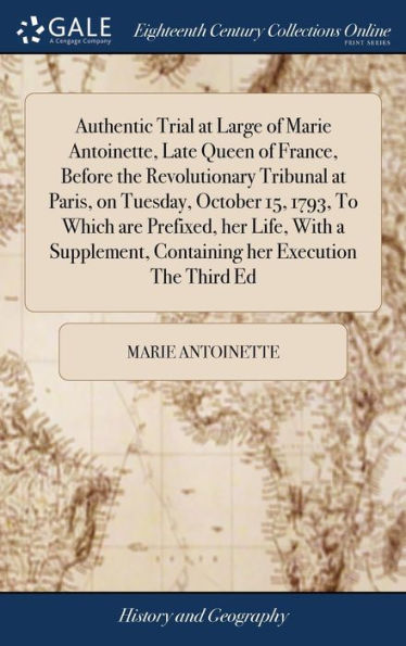 Authentic Trial at Large of Marie Antoinette, Late Queen of France, Before the Revolutionary Tribunal at Paris, on Tuesday, October 15, 1793, To Which are Prefixed, her Life, With a Supplement, Containing her Execution The Third Ed