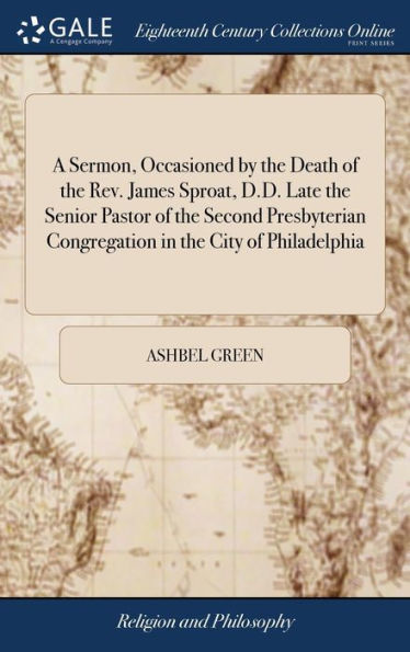 A Sermon, Occasioned by the Death of the Rev. James Sproat, D.D. Late the Senior Pastor of the Second Presbyterian Congregation in the City of Philadelphia: Who Died October 18, 1793. By Ashbel Green, D.D