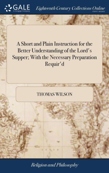 A Short and Plain Instruction for the Better Understanding of the Lord's Supper; With the Necessary Preparation Requir'd: For the Benefit of Young Communicants; By the Right Reverend Father in God, The Ninth Edition