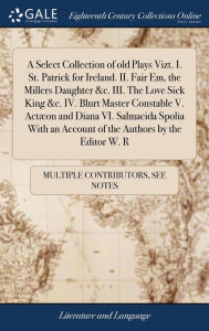 Title: A Select Collection of old Plays Vizt. I. St. Patrick for Ireland. II. Fair Em, the Millers Daughter &c. III. The Love Sick King &c. IV. Blurt Master Constable V. Actæon and Diana VI. Salmacida Spolia With an Account of the Authors by the Editor W. R, Author: Multiple Contributors