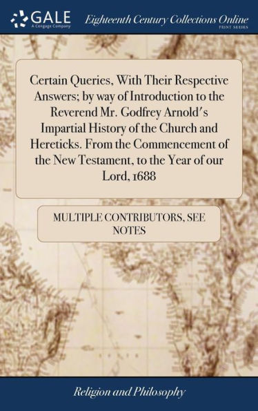 Certain Queries, With Their Respective Answers; by way of Introduction to the Reverend Mr. Godfrey Arnold's Impartial History of the Church and Hereticks. From the Commencement of the New Testament, to the Year of our Lord, 1688