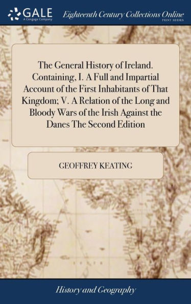The General History of Ireland. Containing, I. A Full and Impartial Account of the First Inhabitants of That Kingdom; V. A Relation of the Long and Bloody Wars of the Irish Against the Danes The Second Edition