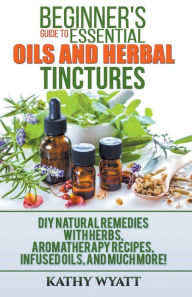Title: Beginner's Guide to Essential Oils and Herbal Tinctures: DIY Natural Remedies with Herbs, Aromatherapy Recipes, Infused Oils, and Much More!, Author: Kathy Wyatt