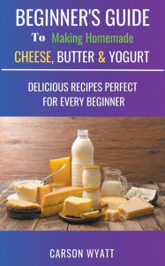 Title: Beginners Guide to Making Homemade Cheese, Butter & Yogurt: Delicious Recipes Perfect for Every Beginner!, Author: Carson Wyatt