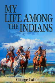 Title: My Life Among the Indians (Illustrated), Author: George Catlin