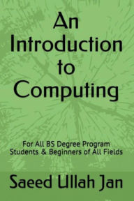 Title: An Introduction to Computing (For BS 04 - Year Degree Program Students & Beginners in All Fields): (For BS (04 Year) Degree Program Students & Beginners in All Fields), Author: Saeed Ullah Jan