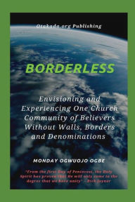 Title: Borderless - Envisioning and Experiencing One Church Community of Believers Without Walls, Borders and Denominations: From the first Day of Pentecost, the Holy Spirit has proven that He will only come to the degree that we have unity, Author: Ambassador Monday Ogwuojo Ogbe