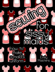 Title: Sewing for Sissy Maids: How to Make a Maid's Uniform, Author: Emily Masters