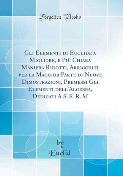 Gli Elementi Di Euclide a Migliore, E Piï¿½ Chiara Maniera Ridotti, Arricchiti Per La Maggior Parte Di Nuove Dimostrazioni, Premessi Gli Elementi Dell'algebra, Dedicati a S. S. R. M (Classic Reprint)