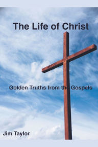 Title: The Life of Christ: Golden Truths From the Gospels, Author: Jim Taylor