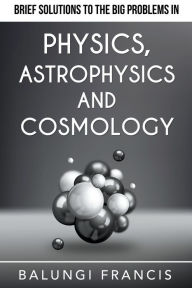 Title: Brief Solutions to the Big Problems in Physics, Astrophysics and Cosmology, Author: Balungi Francis