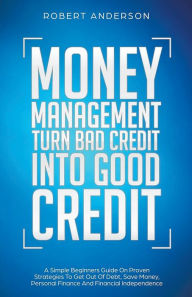 Title: Money Management Turn Bad Credit Into Good Credit A Simple Beginners Guide On Proven Strategies To Get Out Of Debt, Save Money, Personal Finance And Financial Independence, Author: Robert Anderson