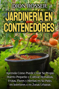Title: Jardinería en contenedores: Aprenda cómo puede crear su propio huerto pequeño y cultivar hortalizas, frutas, flores y hierbas en su patio, en interiores o en zonas urbanas, Author: Dion Rosser
