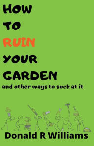 Title: How To Ruin Your Garden And Other Ways To Suck At It, Author: Donald R Williams