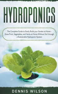 Title: Hydroponics: The Complete Guide to Easily Build your Garden at Home - Grow Fruit, Vegetables, and Herbs at Home Without Soil through a Sustainable Hydroponic System, Author: Dennis Wilson