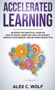 Title: Accelerated Learning: An Effective Practical Guide on How to Easily Learn Any Skill or Subject, Improve Your Memory, and Be More Productive, Author: Alex C Wolf