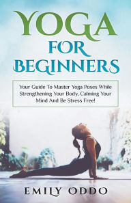 Title: Yoga: For Beginners: Your Guide To Master Yoga Poses While Strengthening Your Body, Calming Your Mind And Be Stress Free!, Author: Emily Oddo