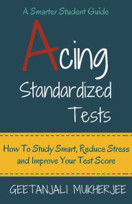 Title: Acing Standardized Tests: How To Study Smart, Reduce Stress and Improve Your Test Score, Author: Geetanjali Mukherjee