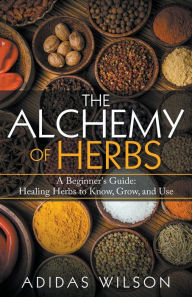 Title: The Alchemy of Herbs - A Beginner's Guide: Healing Herbs to Know, Grow, and Use, Author: Adidas Wilson