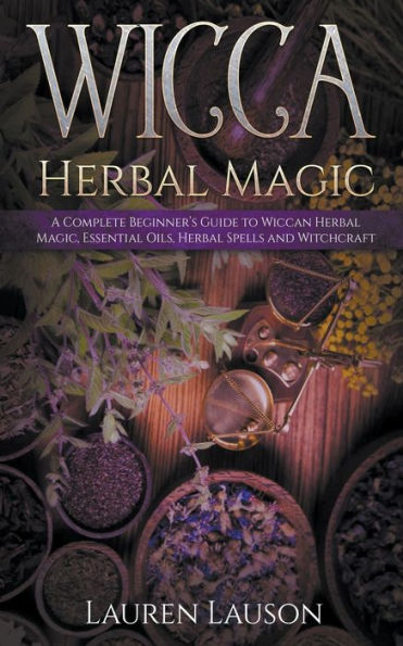 Wicca Herbal Magic: A Complete Beginner's Guide to Wiccan Magic, Essential Oils, Spells and Witchcraft