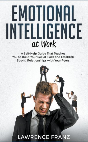 Emotional Intelligence at Work: A Self-Help Guide That Teaches You to Build Your Social Skills and Establish Strong Relationships with Peers