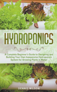 Title: Hydroponics: A Complete Beginner's Guide to Designing and Building Your Own Inexpensive Hydroponics System for Growing Plants in Water, Author: Dennis Wilson