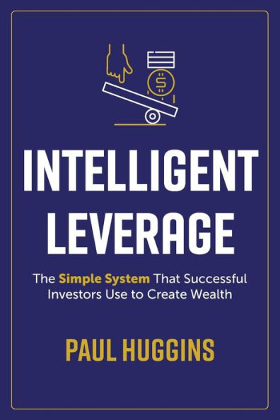 Intelligent Leverage: The Simple System That Successful Investors Use to Create Wealth