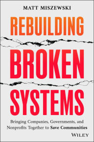 Title: Rebuilding Broken Systems: Bringing Companies, Governments, and Nonprofits Together to Save Communities, Author: Matt Miszewski