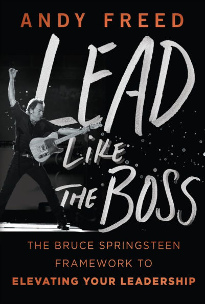 Lead Like The Boss: The Bruce Springsteen Framework to Elevating Your Leadership