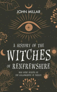 Title: A History of the Witches of Renfrewshire: Who Were Burned on the Gallowgreen of Paisley, Author: John Millar