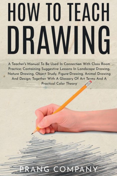 How to Teach Drawing: A Teacher's Manual To Be Used In Connection With Class Room Practice; Containing Suggestive Lessons In Landscape Drawing, Nature Drawing, Object Study, Figure Drawing, Animal Drawing And Design; Together With A Glossary Of Art Terms