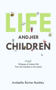 Title: Life and Her Children: Glimpses of Animal Life From the Amoeba to the Insects, Author: Arabella Burton Buckley