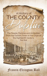 Title: A History of the County Dublin: The People, Parishes and Antiquities From the Earliest Times to the Close of the Eighteenth Century (Part first), Author: Francis Elrington Ball