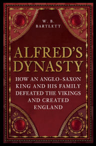 Title: Alfred's Dynasty: How an Anglo-Saxon King and his Family Defeated the Vikings and Created England, Author: W. B. Bartlett