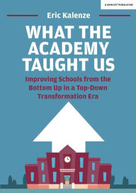 Title: What The Academy Taught Us: Improving Schools from the Bottom Up in a Top-Down Transformation Era, Author: Eric Kalenze