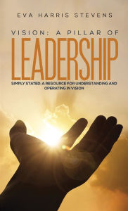 Title: Vision: A Pillar of Leadership: Simply Stated: A Resource for Understanding and Operating in Vision, Author: Eva Harris Stevens