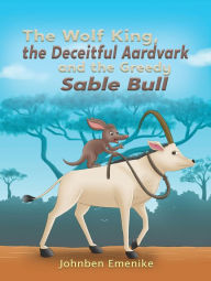 Title: The Wolf King, the Deceitful Aardvark and the Greedy Sable Bull, Author: Johnben Emenike