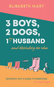 Title: 3 Boys, 2 Dogs, 1 (Ex) Husband and Absolutely No Idea: Definitely not a Guide to Parenting (or Marriage), Author: Elisabeth Mary