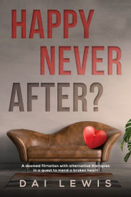 Title: Happy Never After?: A doomed flirtation with alternative therapies in a quest to mend a broken heart, Author: Dai Lewis