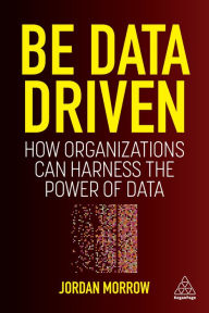 Title: Be Data Driven: How Organizations Can Harness the Power of Data, Author: Jordan Morrow