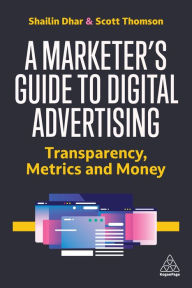 Title: A Marketer's Guide to Digital Advertising: Transparency, Metrics and Money, Author: Shailin Dhar