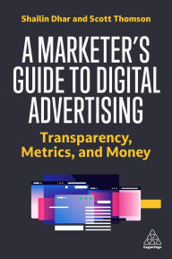 Title: A Marketer's Guide to Digital Advertising: Transparency, Metrics, and Money, Author: Shailin Dhar